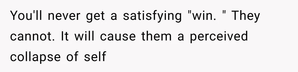 You'll never get a satisfying "win. " They cannot. It will cause them a perceived collapse of self