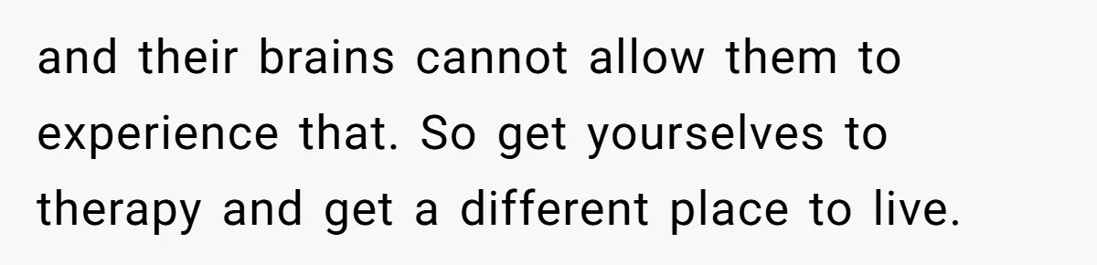 and their brains cannot allow them to experience that. So get yourselves to therapy and get a different place to live.