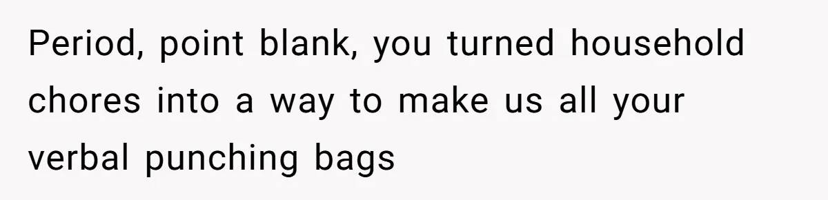 Period, point blank, you turned household chores into a way to make us all your verbal punching bags