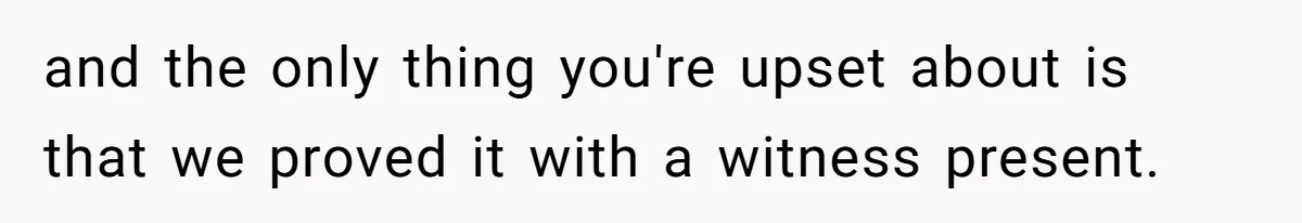 and the only thing you're upset about is that we proved it with a witness present.