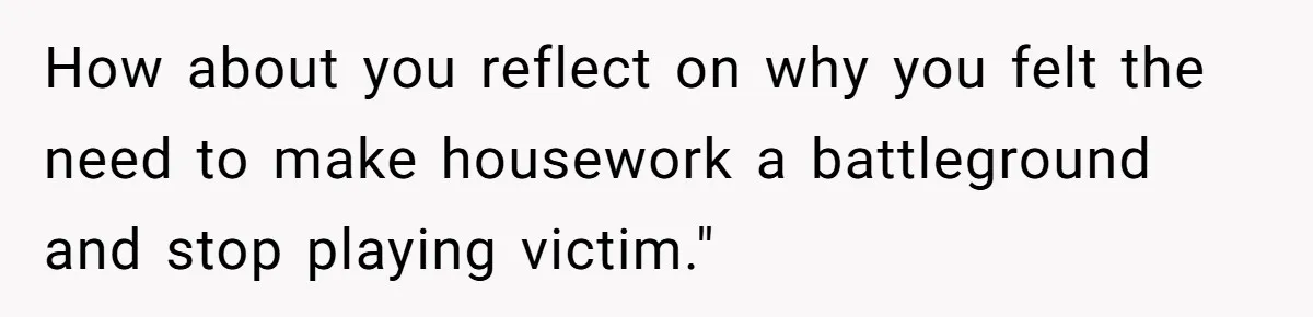 How about you reflect on why you felt the need to make housework a battleground and stop playing victim."