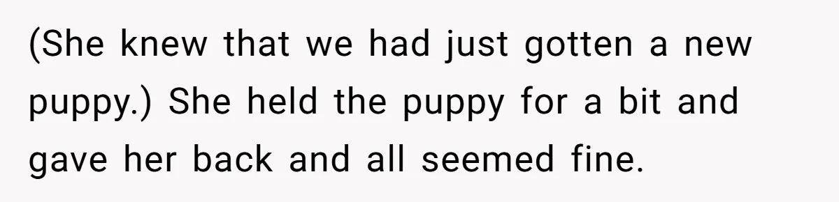 (She knew that we had just gotten a new puppy.) She held the puppy for a bit and gave her back and all seemed fine.