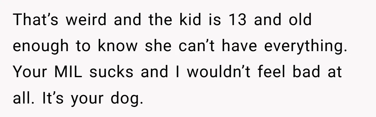 That’s weird and the kid is 13 and old enough to know she can’t have everything. Your MIL sucks and I wouldn’t feel bad at all. It’s your dog.