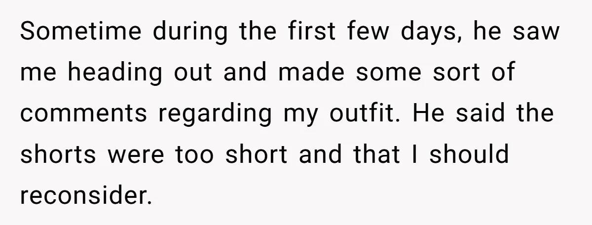 Sometime during the first few days, he saw me heading out and made some sort of comments regarding my outfit. He said the shorts were too short and that I...