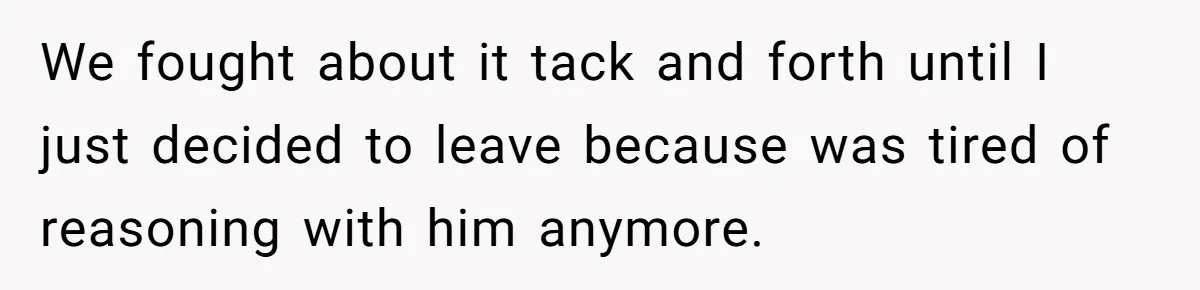 We fought about it tack and forth until I just decided to leave because was tired of reasoning with him anymore.