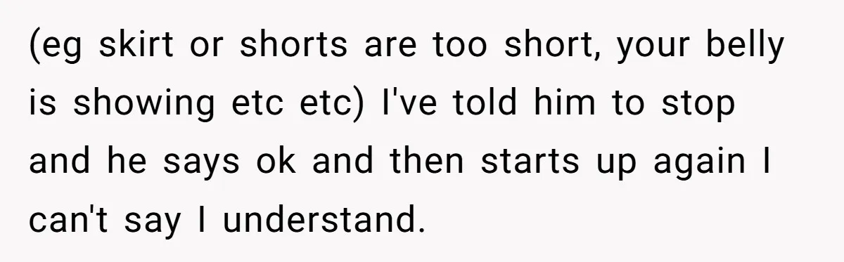 (eg skirt or shorts are too short, your belly is showing etc etc) I've told him to stop and he says ok and then starts up again I can't say...