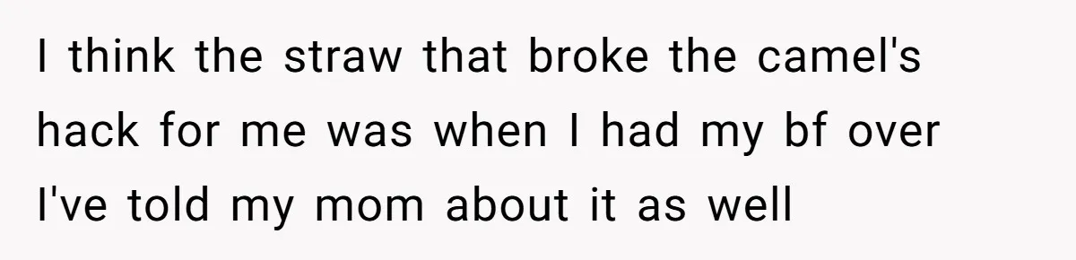 I think the straw that broke the camel's hack for me was when I had my bf over I've told my mom about it as well