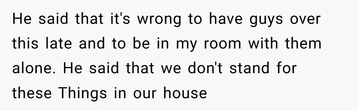 He said that it's wrong to have guys over this late and to be in my room with them alone. He said that we don't stand for these Things in...