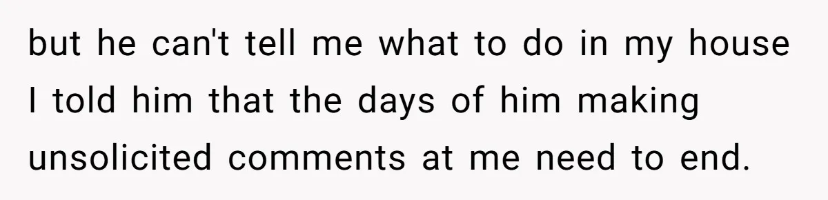 but he can't tell me what to do in my house I told him that the days of him making unsolicited comments at me need to end.