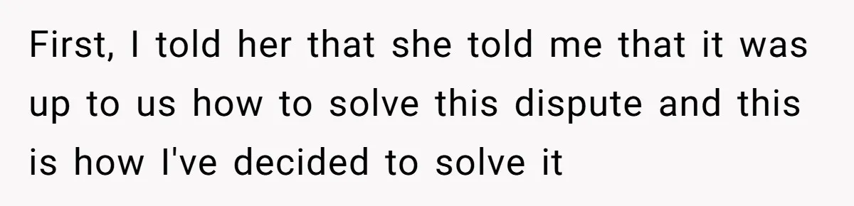 First, I told her that she told me that it was up to us how to solve this dispute and this is how I've decided to solve it