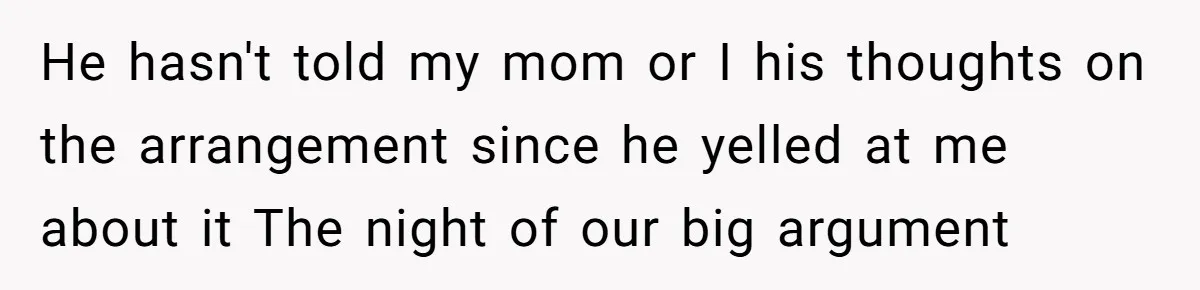 He hasn't told my mom or I his thoughts on the arrangement since he yelled at me about it The night of our big argument