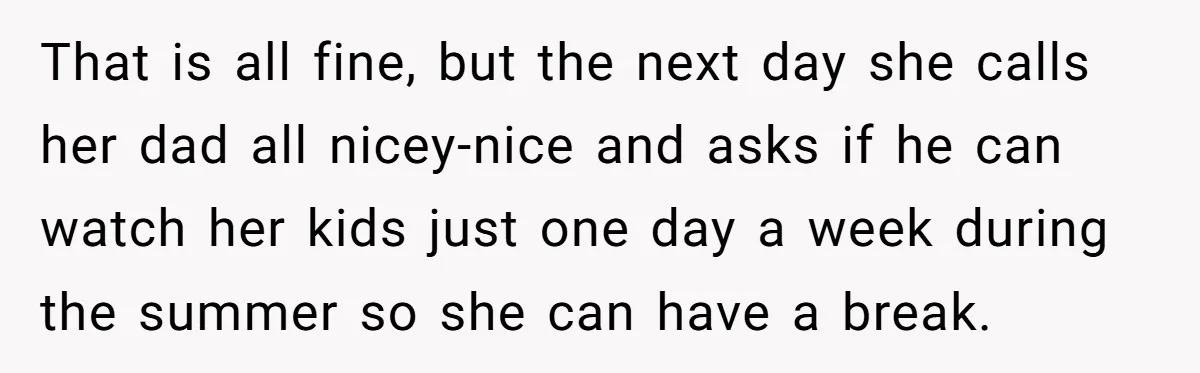 That is all fine, but the next day she calls her dad all nicey-nice and asks if he can watch her kids just one day a week during the summer...