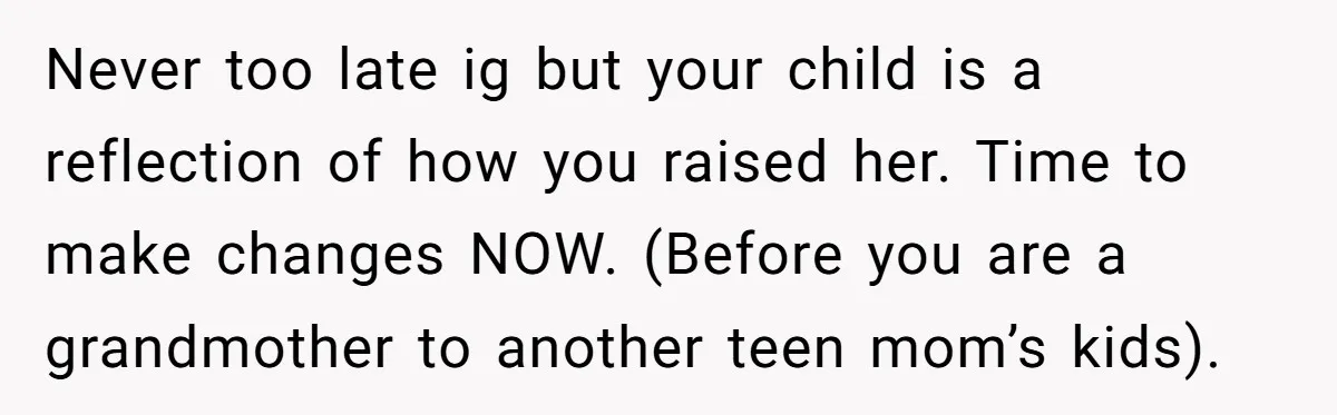 Never too late ig but your child is a reflection of how you raised her. Time to make changes NOW. (Before you are a grandmother to another teen mom’s kids).