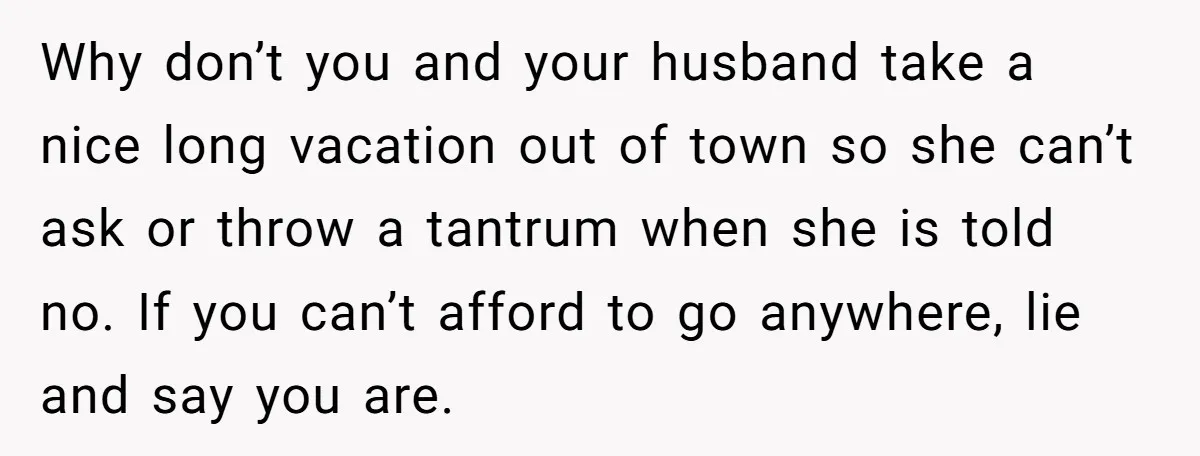 Why don’t you and your husband take a nice long vacation out of town so she can’t ask or throw a tantrum when she is told no. If you can’t...