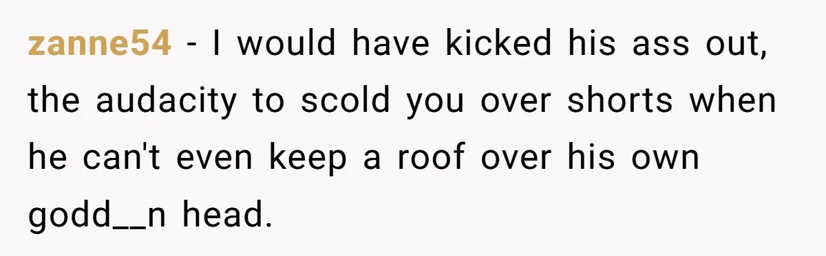 zanne54 − I would have kicked his ass out, the audacity to scold you over shorts when he can't even keep a roof over his own godd__n head.