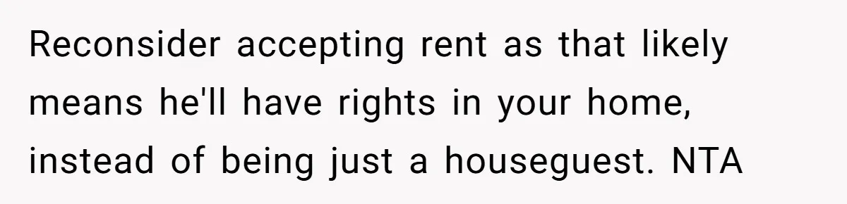 Reconsider accepting rent as that likely means he'll have rights in your home, instead of being just a houseguest. NTA