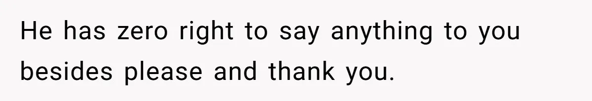 He has zero right to say anything to you besides please and thank you.