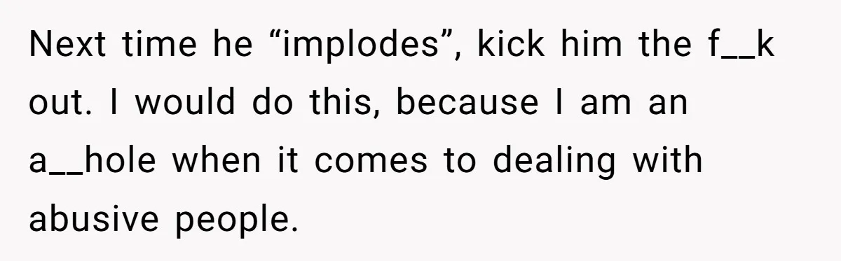 Next time he “implodes”, kick him the f__k out. I would do this, because I am an a__hole when it comes to dealing with abusive people.