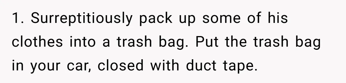 1. Surreptitiously pack up some of his clothes into a trash bag. Put the trash bag in your car, closed with duct tape.