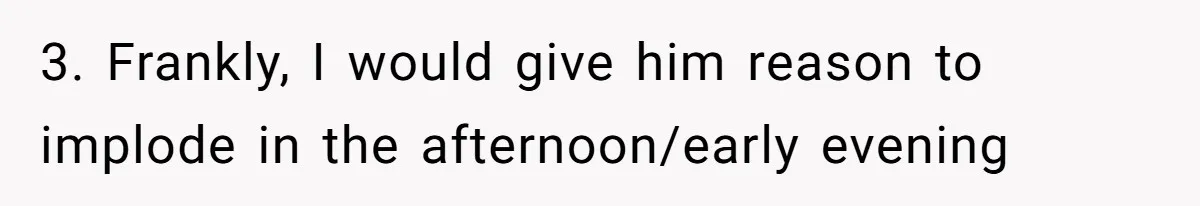 3. Frankly, I would give him reason to implode in the afternoon/early evening
