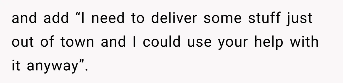 and add “I need to deliver some stuff just out of town and I could use your help with it anyway”.