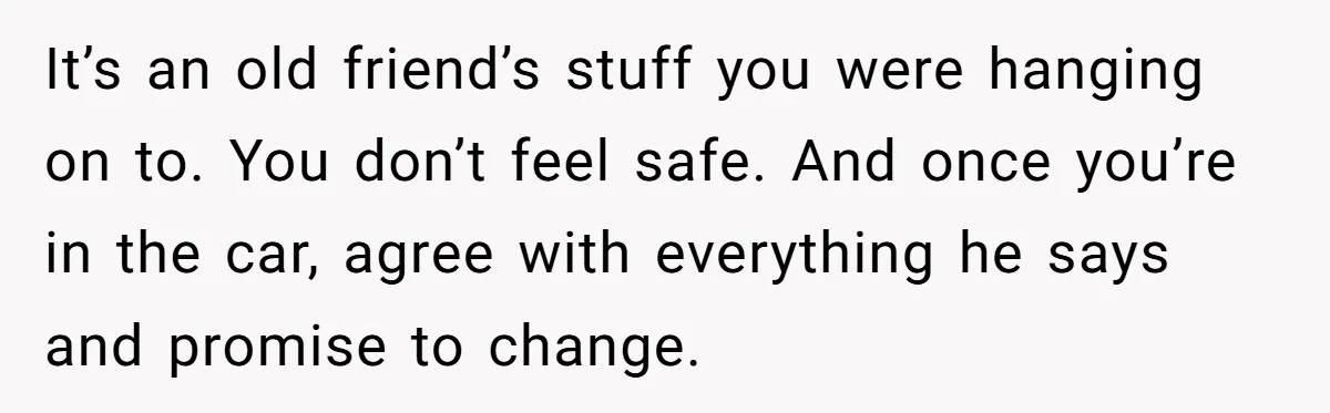 It’s an old friend’s stuff you were hanging on to. You don’t feel safe. And once you’re in the car, agree with everything he says and promise to change.