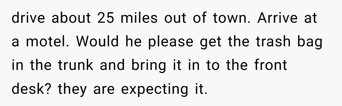 drive about 25 miles out of town. Arrive at a motel. Would he please get the trash bag in the trunk and bring it in to the front desk? they...