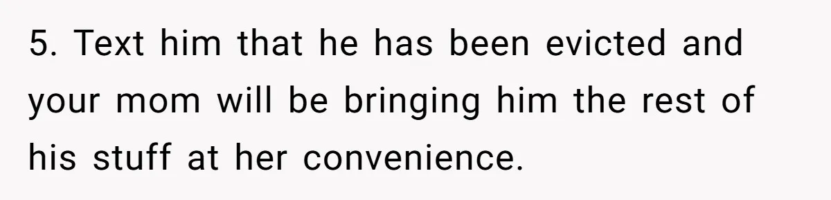 5. Text him that he has been evicted and your mom will be bringing him the rest of his stuff at her convenience.