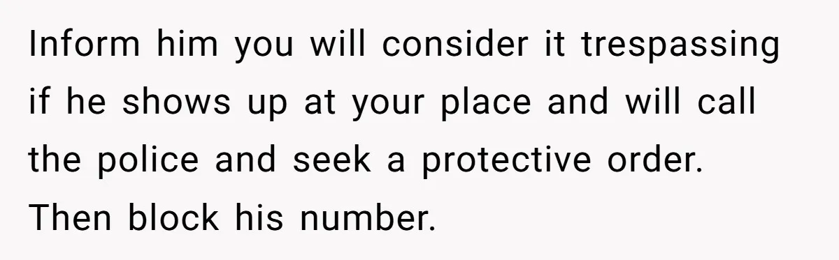 Inform him you will consider it trespassing if he shows up at your place and will call the police and seek a protective order. Then block his number.