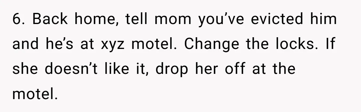 6. Back home, tell mom you’ve evicted him and he’s at xyz motel. Change the locks. If she doesn’t like it, drop her off at the motel.