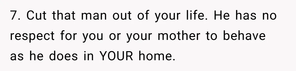 7. Cut that man out of your life. He has no respect for you or your mother to behave as he does in YOUR home.