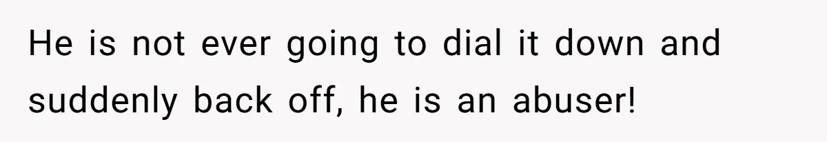 He is not ever going to dial it down and suddenly back off, he is an abuser!
