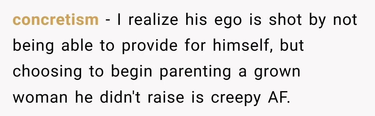 concretism − I realize his ego is shot by not being able to provide for himself, but choosing to begin parenting a grown woman he didn't raise is creepy AF.