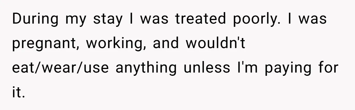 During my stay I was treated poorly. I was pregnant, working, and wouldn't eat/wear/use anything unless I'm paying for it.