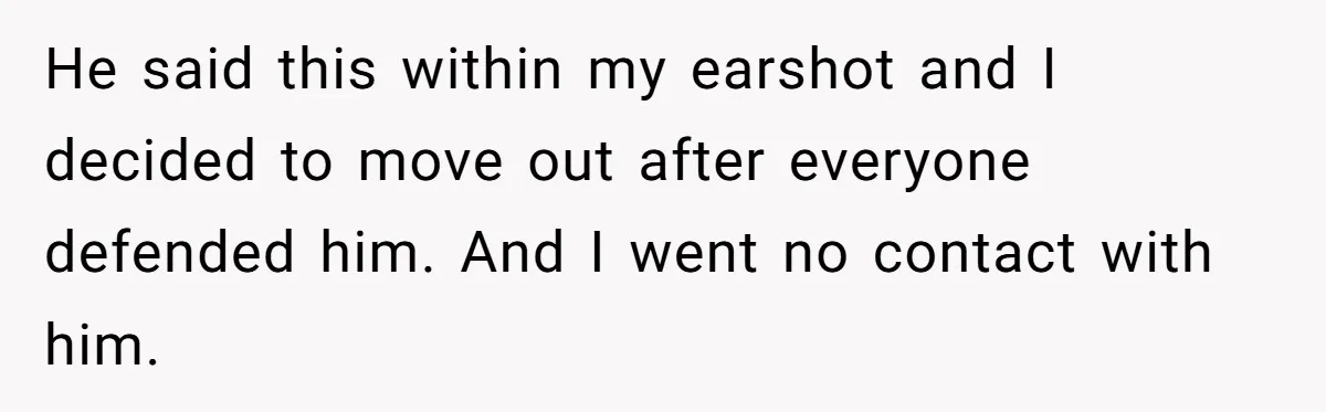 He said this within my earshot and I decided to move out after everyone defended him. And I went no contact with him.