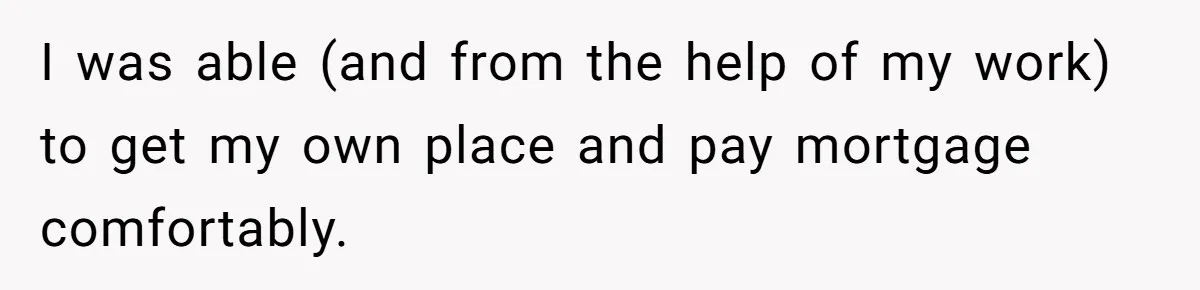 I was able (and from the help of my work) to get my own place and pay mortgage comfortably.