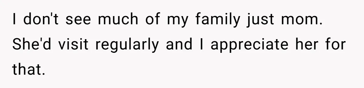 I don't see much of my family just mom. She'd visit regularly and I appreciate her for that.