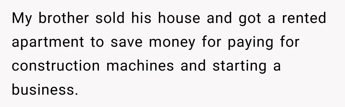 My brother sold his house and got a rented apartment to save money for paying for construction machines and starting a business.