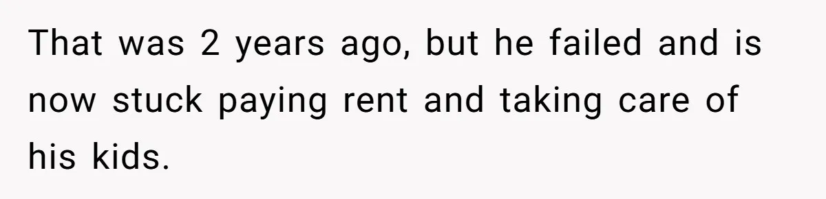 That was 2 years ago, but he failed and is now stuck paying rent and taking care of his kids.