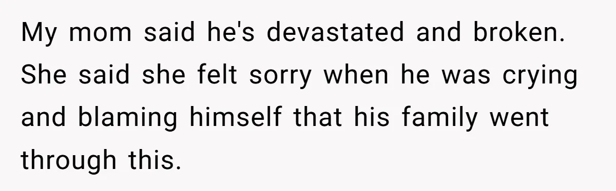 My mom said he's devastated and broken. She said she felt sorry when he was crying and blaming himself that his family went through this.