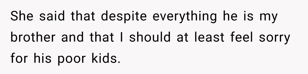 She said that despite everything he is my brother and that I should at least feel sorry for his poor kids.