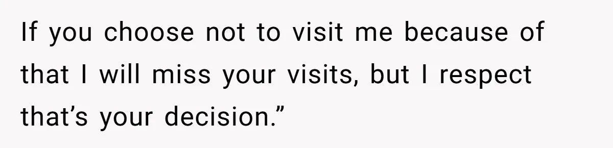 If you choose not to visit me because of that I will miss your visits, but I respect that’s your decision.”