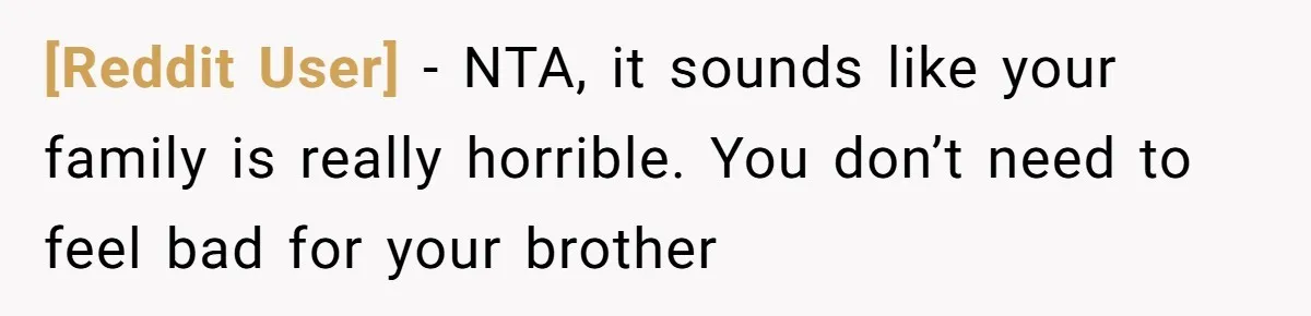 [Reddit User] − NTA, it sounds like your family is really horrible. You don’t need to feel bad for your brother