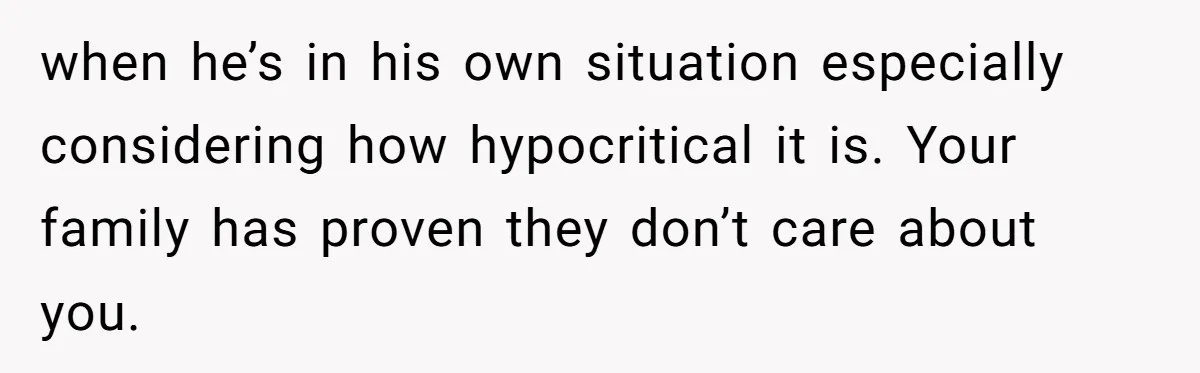 when he’s in his own situation especially considering how hypocritical it is. Your family has proven they don’t care about you.