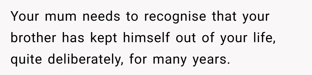 Your mum needs to recognise that your brother has kept himself out of your life, quite deliberately, for many years.