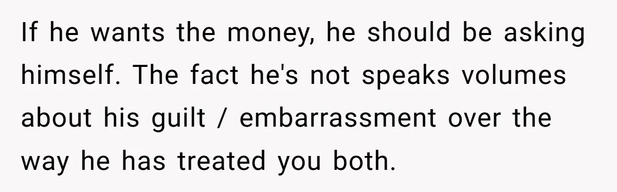 If he wants the money, he should be asking himself. The fact he's not speaks volumes about his guilt / embarrassment over the way he has treated you both.