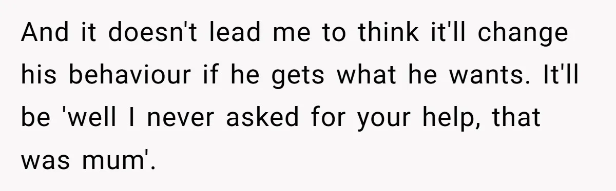 And it doesn't lead me to think it'll change his behaviour if he gets what he wants. It'll be 'well I never asked for your help, that was mum'.
