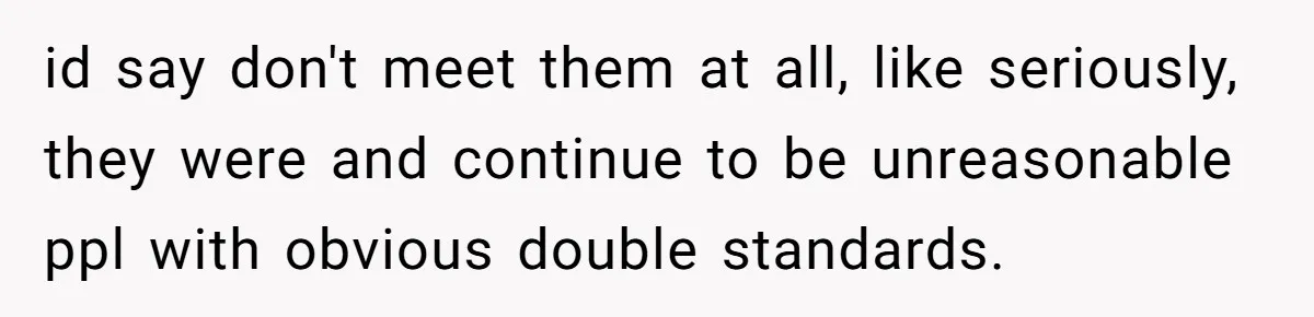 id say don't meet them at all, like seriously, they were and continue to be unreasonable ppl with obvious double standards.