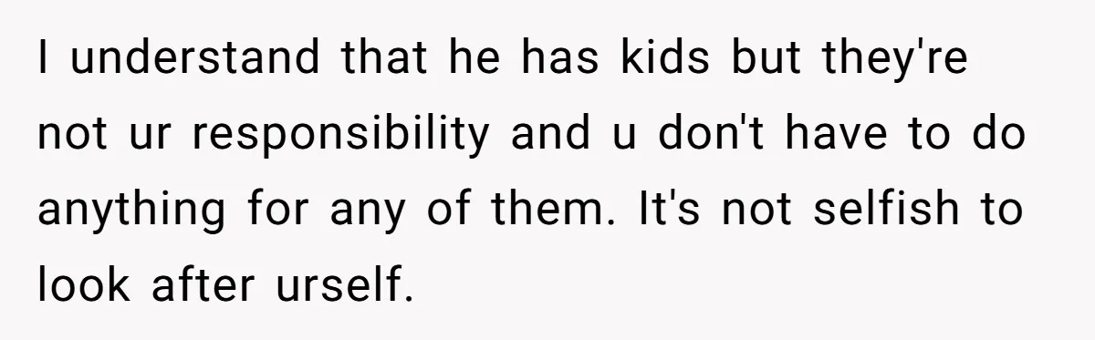I understand that he has kids but they're not ur responsibility and u don't have to do anything for any of them. It's not selfish to look after urself.