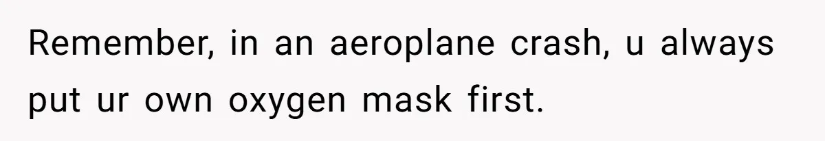 Remember, in an aeroplane crash, u always put ur own oxygen mask first.
